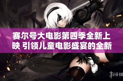 赛尔号大电影第四季全新上映 引领儿童电影盛宴的全新体验与冒险