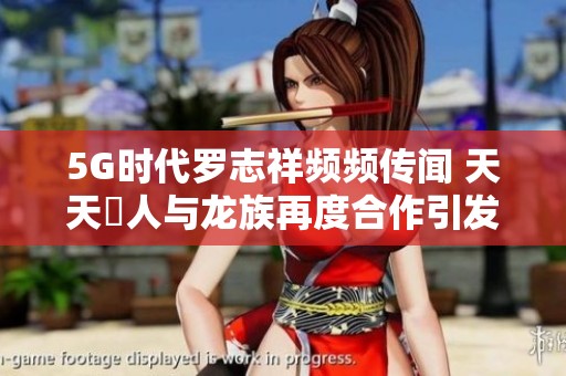 5G时代罗志祥频频传闻 天天奭人与龙族再度合作引发热议