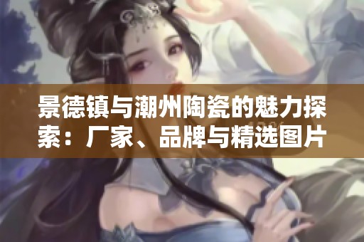 景德镇与潮州陶瓷的魅力探索：厂家、品牌与精选图片汇总展示