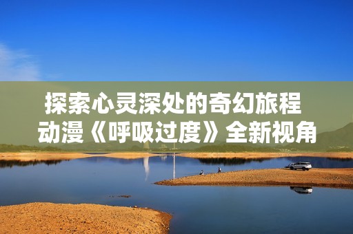 探索心灵深处的奇幻旅程 动漫《呼吸过度》全新视角解读