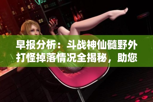 早报分析：斗战神仙髓野外打怪掉落情况全揭秘，助您快速获取珍稀材料