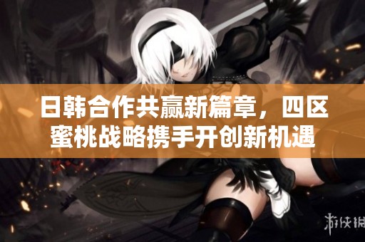 日韩合作共赢新篇章，四区蜜桃战略携手开创新机遇