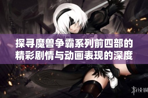 探寻魔兽争霸系列前四部的精彩剧情与动画表现的深度解析与游戏宝典