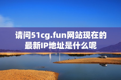 请问51cg.fun网站现在的最新IP地址是什么呢