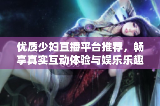 优质少妇直播平台推荐，畅享真实互动体验与娱乐乐趣