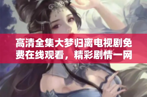 高清全集大梦归离电视剧免费在线观看，精彩剧情一网打尽