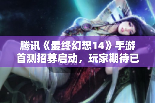 腾讯《最终幻想14》手游首测招募启动，玩家期待已久的冒险即将开启
