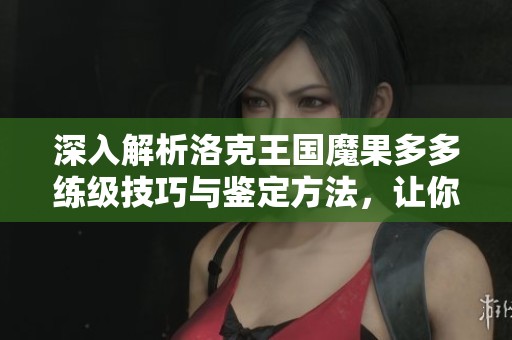 深入解析洛克王国魔果多多练级技巧与鉴定方法，让你轻松提升战力