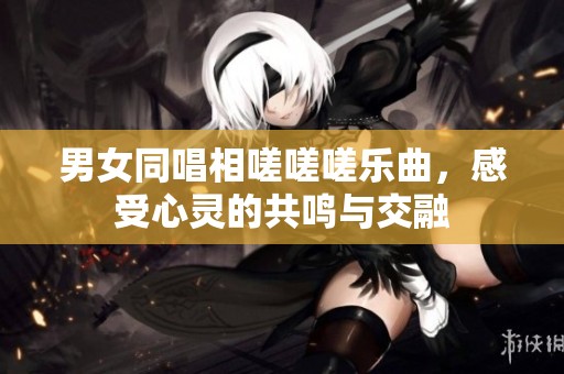 男女同唱相嗟嗟嗟乐曲，感受心灵的共鸣与交融