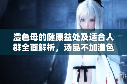 澧色母的健康益处及适合人群全面解析，汤品不加澧色母的影响探讨