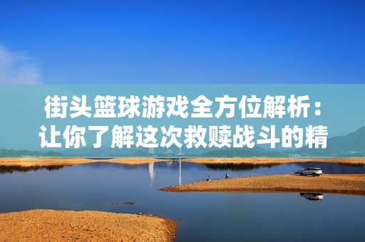街头篮球游戏全方位解析：让你了解这次救赎战斗的精彩与魅力