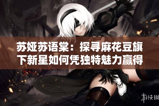 苏娅苏语棠：探寻麻花豆旗下新星如何凭独特魅力赢得观众喜爱