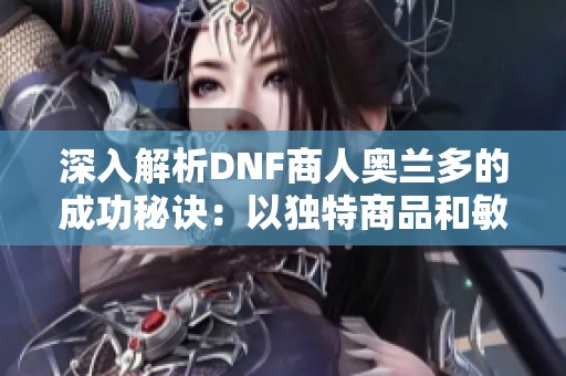 深入解析DNF商人奥兰多的成功秘诀：以独特商品和敏锐洞察力赢得玩家青睐