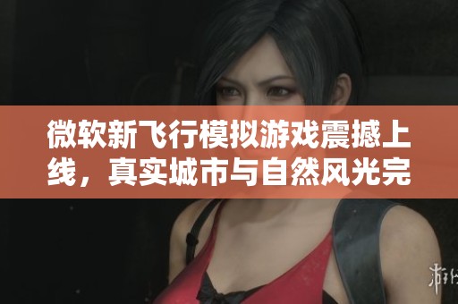 微软新飞行模拟游戏震撼上线，真实城市与自然风光完美呈现引发玩家热议