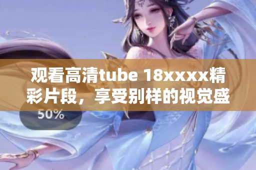 观看高清tube 18xxxx精彩片段，享受别样的视觉盛宴