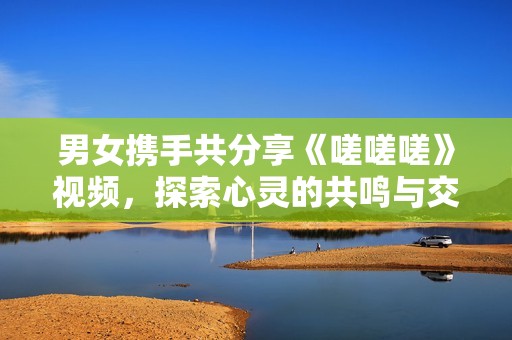 男女携手共分享《嗟嗟嗟》视频，探索心灵的共鸣与交流