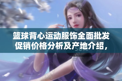 篮球背心运动服饰全面批发促销价格分析及产地介绍，助您选购优质运动装备