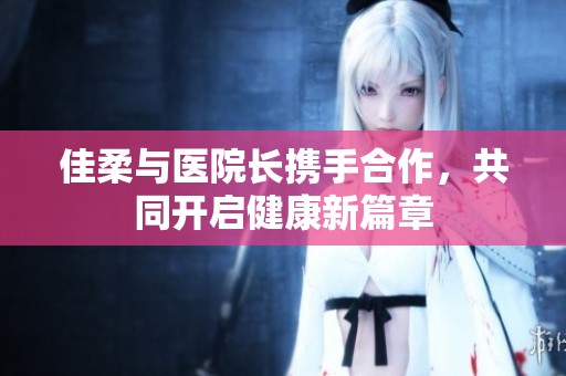 佳柔与医院长携手合作，共同开启健康新篇章