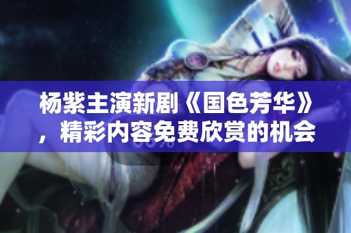 杨紫主演新剧《国色芳华》，精彩内容免费欣赏的机会来啦