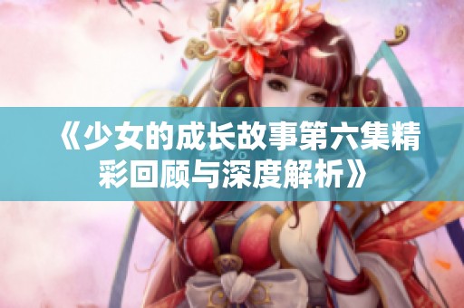 《少女的成长故事第六集精彩回顾与深度解析》