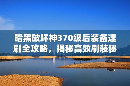 暗黑破坏神370级后装备速刷全攻略，揭秘高效刷装秘诀与技巧分享