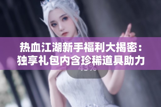 热血江湖新手福利大揭密：独享礼包内含珍稀道具助力你的冒险之旅