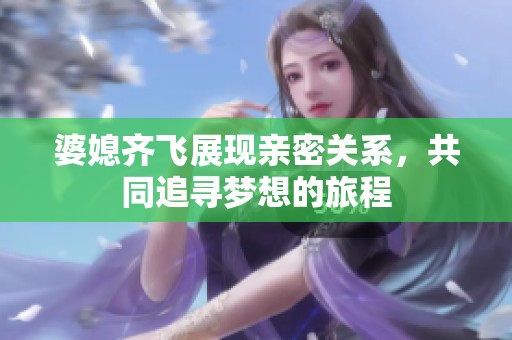 婆媳齐飞展现亲密关系，共同追寻梦想的旅程