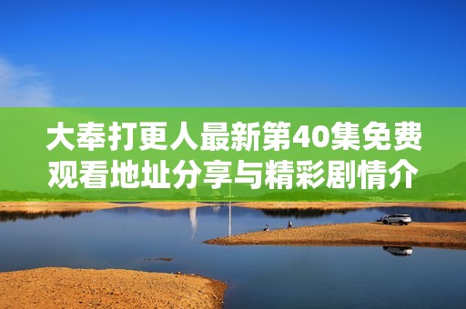 大奉打更人最新第40集免费观看地址分享与精彩剧情介绍