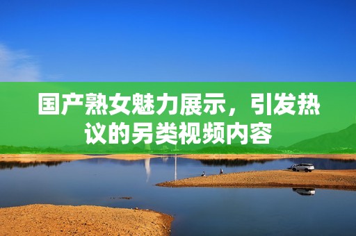 国产熟女魅力展示，引发热议的另类视频内容