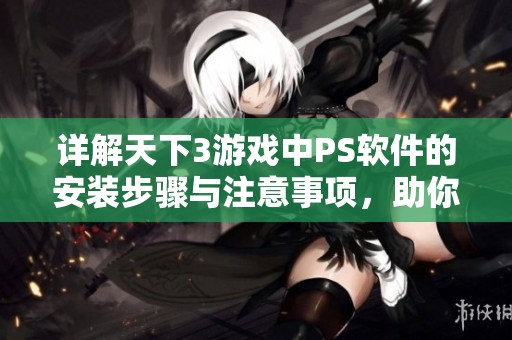 详解天下3游戏中PS软件的安装步骤与注意事项，助你畅享游戏体验