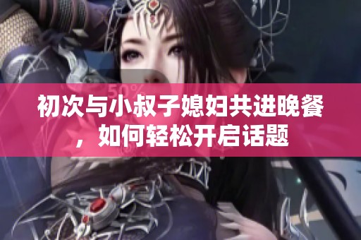 初次与小叔子媳妇共进晚餐，如何轻松开启话题