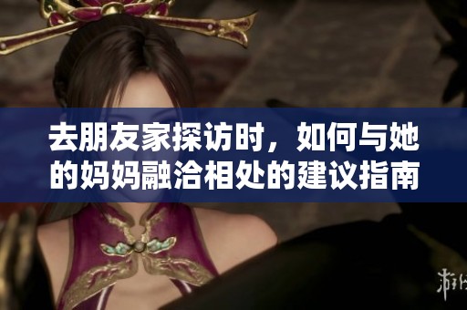 去朋友家探访时，如何与她的妈妈融洽相处的建议指南