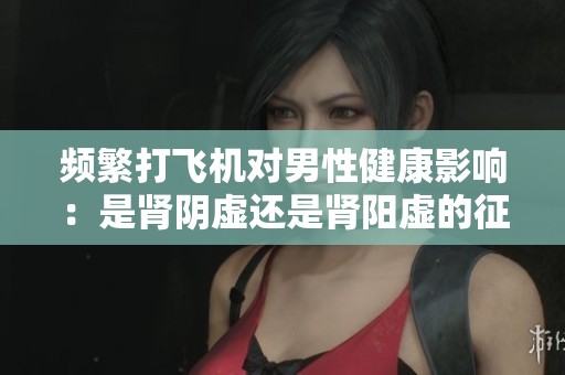 频繁打飞机对男性健康影响：是肾阴虚还是肾阳虚的征兆？
