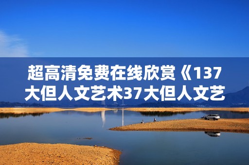 超高清免费在线欣赏《137大但人文艺术37大但人文艺术》全新作品的魅力与价值
