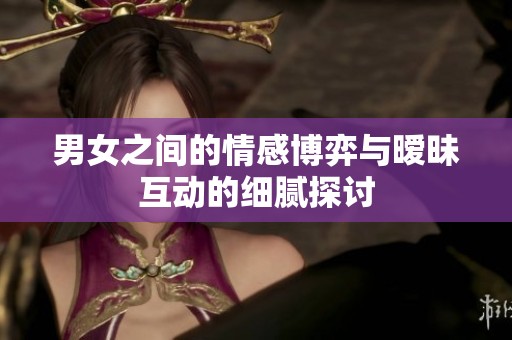 男女之间的情感博弈与暧昧互动的细腻探讨