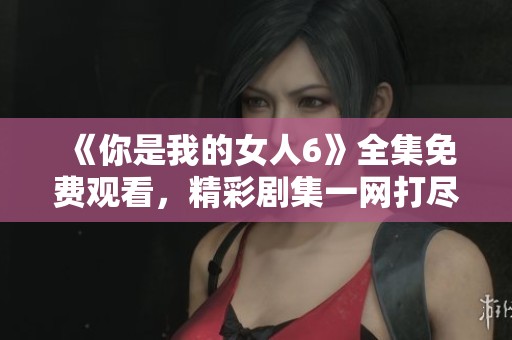 《你是我的女人6》全集免费观看，精彩剧集一网打尽！