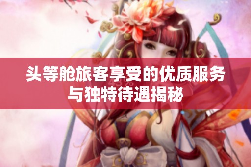 头等舱旅客享受的优质服务与独特待遇揭秘