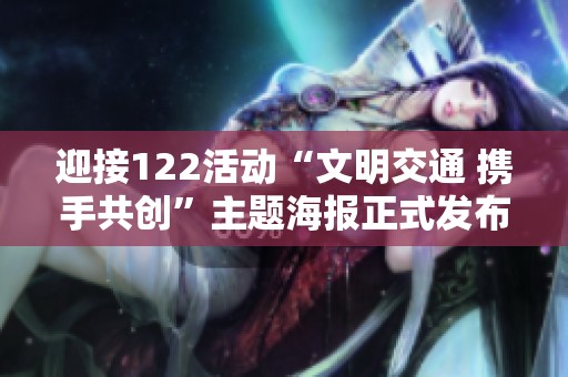 迎接122活动“文明交通 携手共创”主题海报正式发布，传递安全出行新理念与温暖关怀