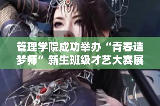 管理学院成功举办“青春造梦师”新生班级才艺大赛展现青春风采和才艺魅力