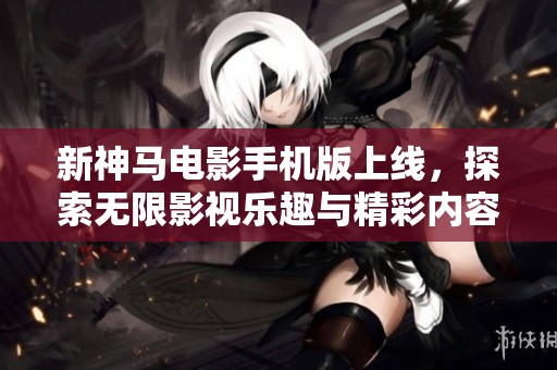新神马电影手机版上线，探索无限影视乐趣与精彩内容