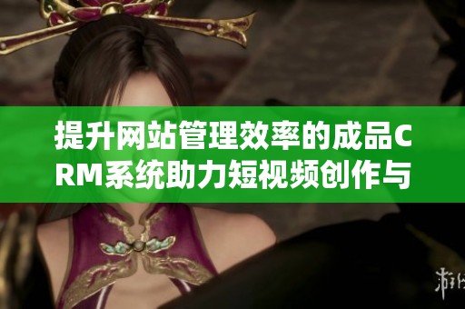 提升网站管理效率的成品CRM系统助力短视频创作与推广