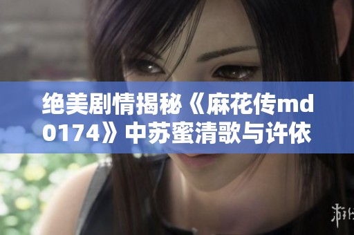 绝美剧情揭秘《麻花传md0174》中苏蜜清歌与许依然的动人故事你绝对不能错过