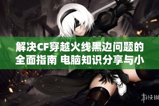 解决CF穿越火线黑边问题的全面指南 电脑知识分享与小技巧介绍