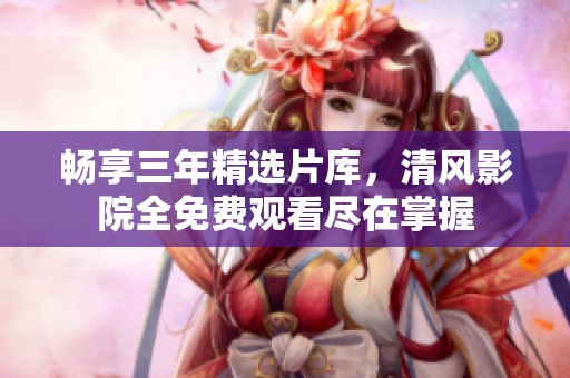 畅享三年精选片库，清风影院全免费观看尽在掌握