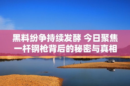 黑料纷争持续发酵 今日聚焦一杆钢枪背后的秘密与真相