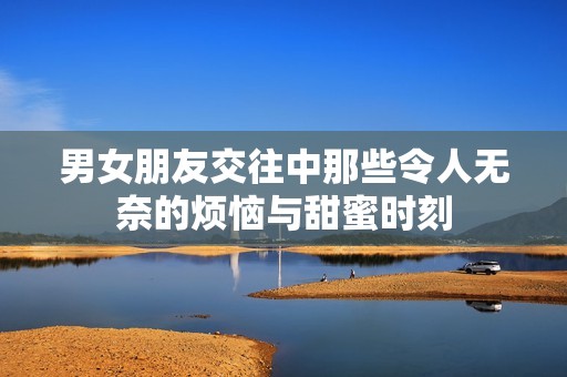 男女朋友交往中那些令人无奈的烦恼与甜蜜时刻
