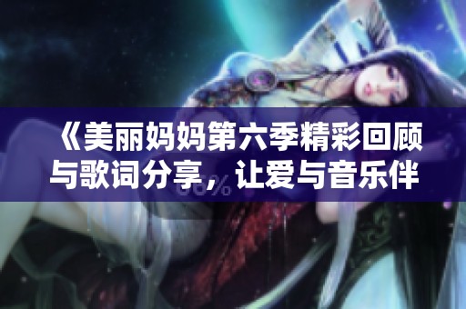 《美丽妈妈第六季精彩回顾与歌词分享，让爱与音乐伴你同行》