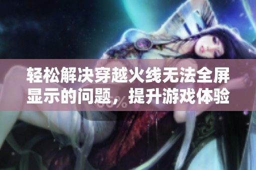 轻松解决穿越火线无法全屏显示的问题，提升游戏体验的有效方法解析