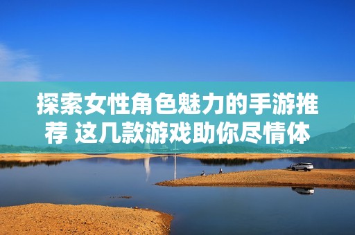探索女性角色魅力的手游推荐 这几款游戏助你尽情体验女性角色成长与冒险