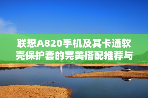 联想A820手机及其卡通软壳保护套的完美搭配推荐与使用指南